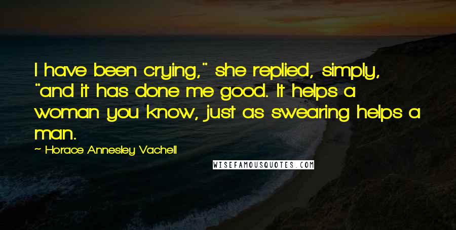 Horace Annesley Vachell quotes: I have been crying," she replied, simply, "and it has done me good. It helps a woman you know, just as swearing helps a man. Horace Annesley Vachell quotes: I have been crying," she replied, simply, "and it has done me good. It helps a woman you know, just as swearing helps a man.