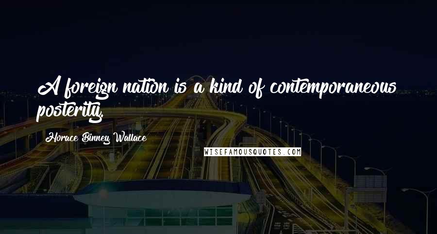 Horace Binney Wallace quotes: A foreign nation is a kind of contemporaneous posterity.