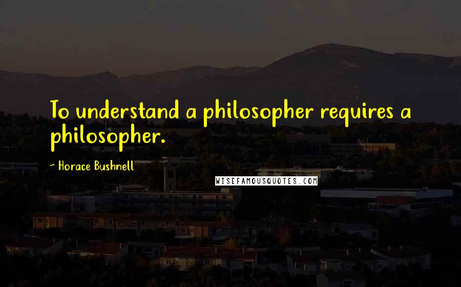 Horace Bushnell quotes: To understand a philosopher requires a philosopher.