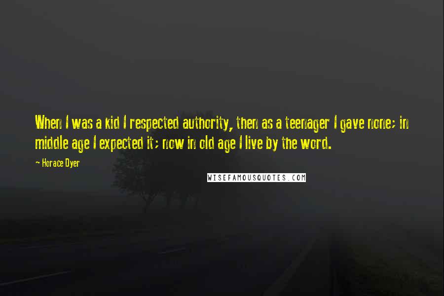 Horace Dyer quotes: When I was a kid I respected authority, then as a teenager I gave none; in middle age I expected it; now in old age I live by the word. Horace Dyer quotes: When I was a kid I respected authority, then as a teenager I gave none; in middle age I expected it; now in old age I live by the word.