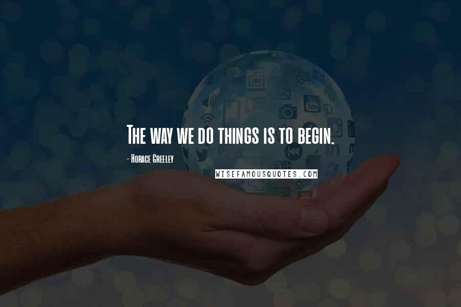 Horace Greeley quotes: The way we do things is to begin.