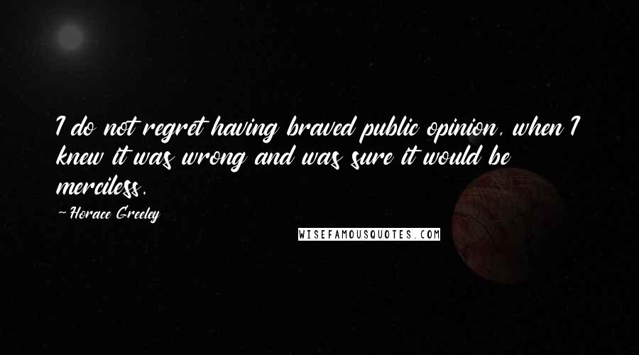Horace Greeley quotes: I do not regret having braved public opinion, when I knew it was wrong and was sure it would be merciless. Horace Greeley quotes: I do not regret having braved public opinion, when I knew it was wrong and was sure it would be merciless.