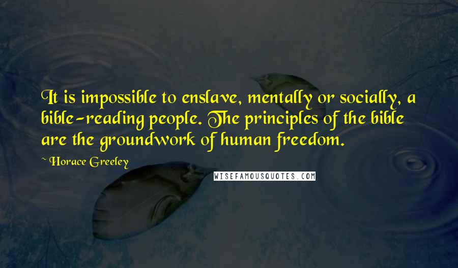 Horace Greeley quotes: It is impossible to enslave, mentally or socially, a bible-reading people. The principles of the bible are the groundwork of human freedom.