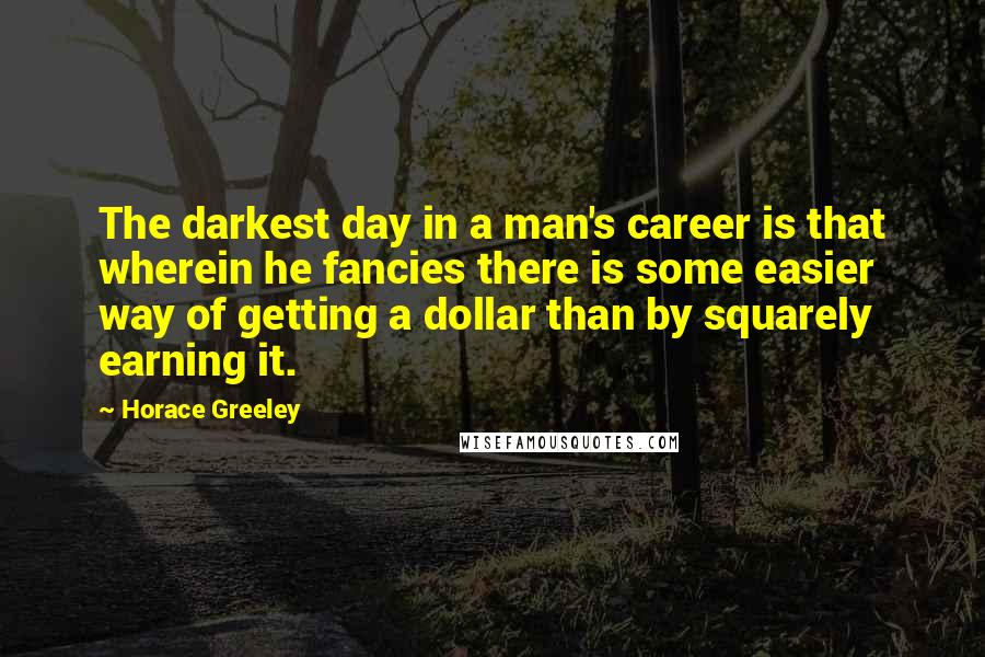 Horace Greeley quotes: The darkest day in a man's career is that wherein he fancies there is some easier way of getting a dollar than by squarely earning it. Horace Greeley quotes: The darkest day in a man's career is that wherein he fancies there is some easier way of getting a dollar than by squarely earning it.