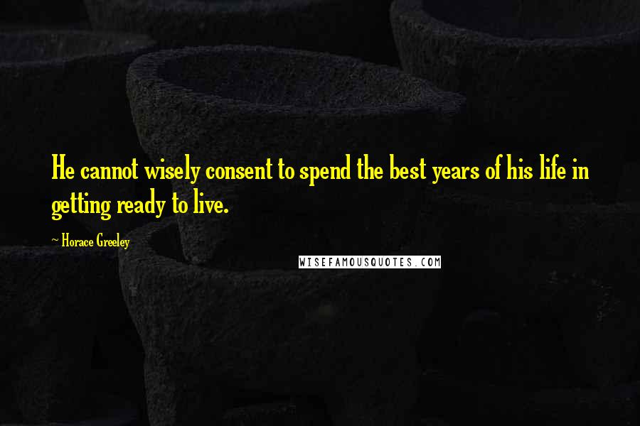 Horace Greeley quotes: He cannot wisely consent to spend the best years of his life in getting ready to live.