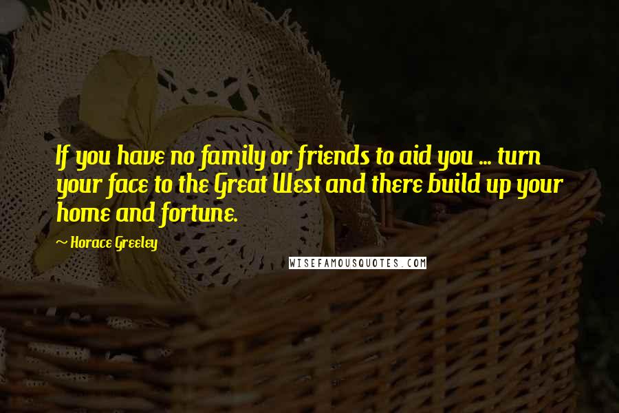 Horace Greeley quotes: If you have no family or friends to aid you ... turn your face to the Great West and there build up your home and fortune.