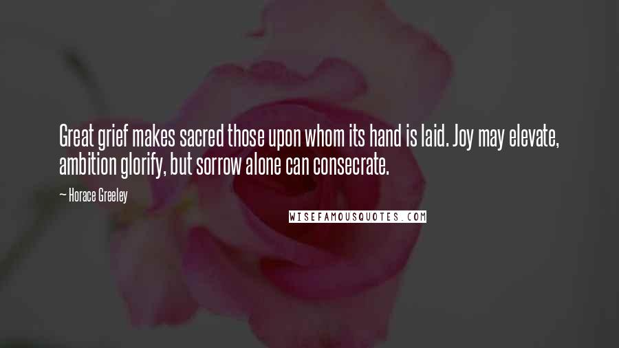 Horace Greeley quotes: Great grief makes sacred those upon whom its hand is laid. Joy may elevate, ambition glorify, but sorrow alone can consecrate.