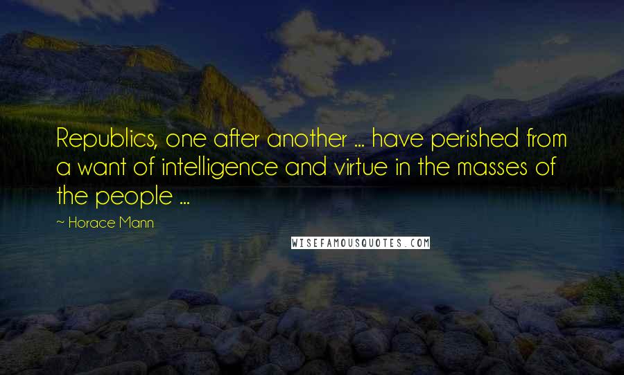 Horace Mann quotes: Republics, one after another ... have perished from a want of intelligence and virtue in the masses of the people ...