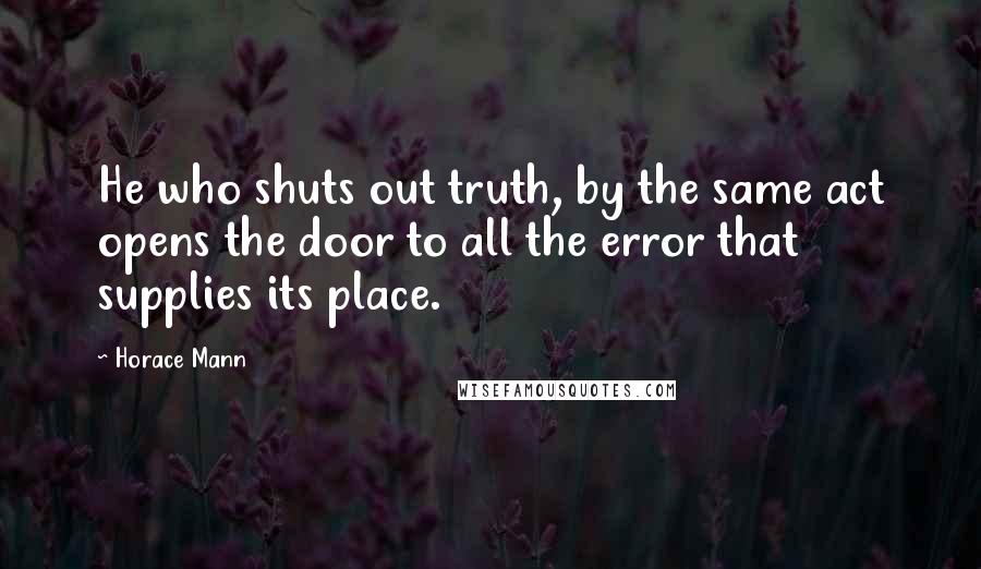 Horace Mann quotes: He who shuts out truth, by the same act opens the door to all the error that supplies its place.