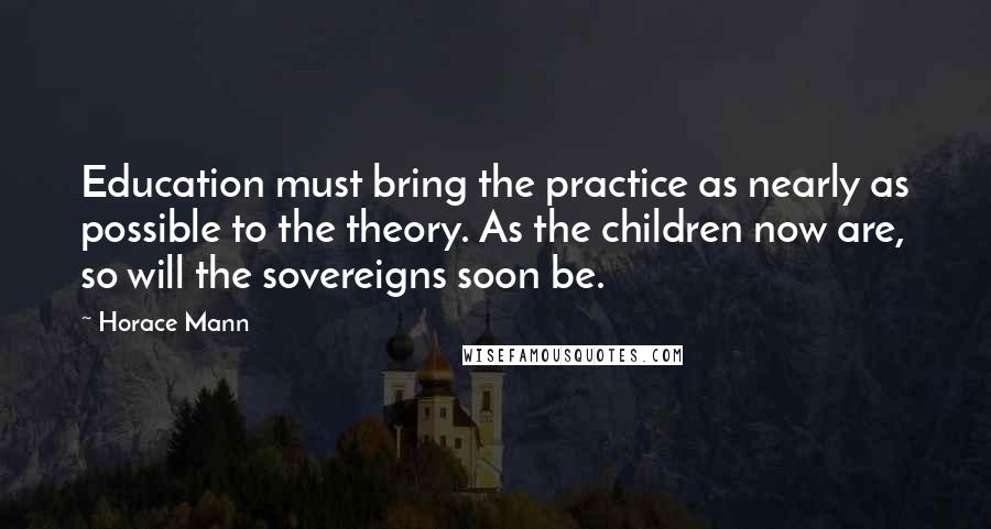 Horace Mann quotes: Education must bring the practice as nearly as possible to the theory. As the children now are, so will the sovereigns soon be.