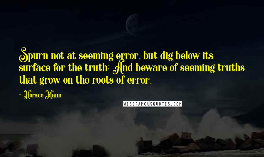Horace Mann quotes: Spurn not at seeming error, but dig below its surface for the truth; And beware of seeming truths that grow on the roots of error.