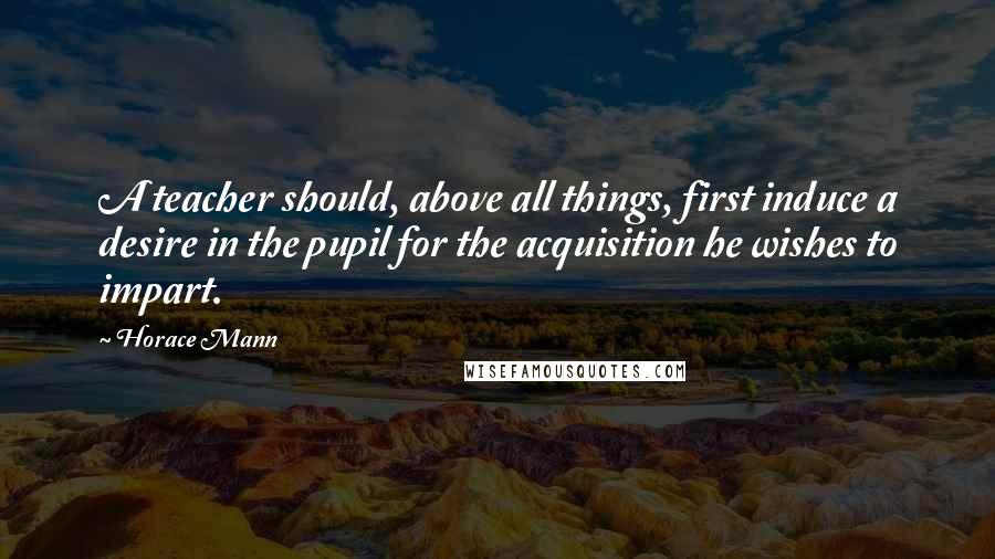 Horace Mann quotes: A teacher should, above all things, first induce a desire in the pupil for the acquisition he wishes to impart.