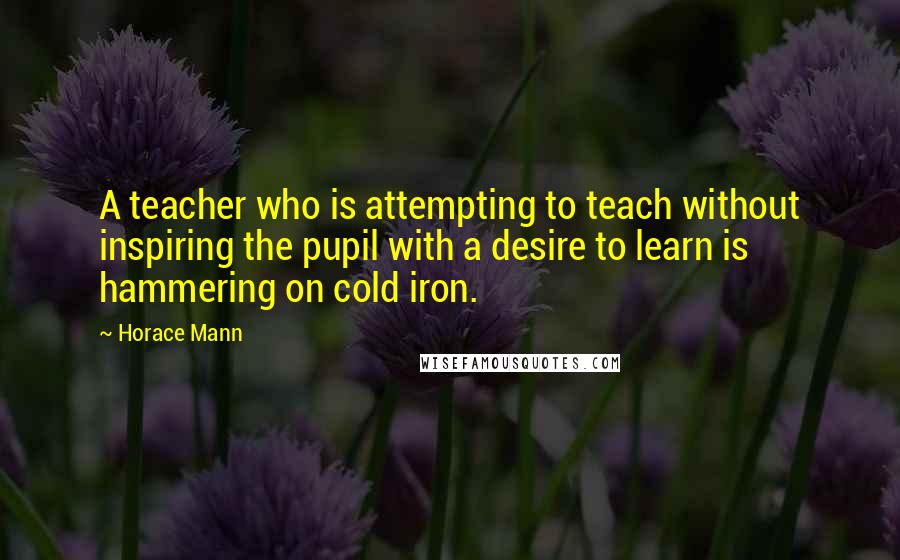 Horace Mann quotes: A teacher who is attempting to teach without inspiring the pupil with a desire to learn is hammering on cold iron.