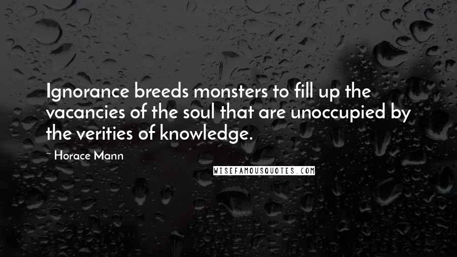 Horace Mann quotes: Ignorance breeds monsters to fill up the vacancies of the soul that are unoccupied by the verities of knowledge.