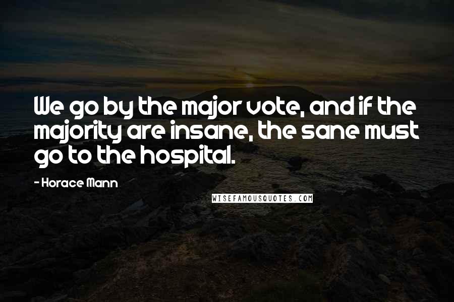 Horace Mann quotes: We go by the major vote, and if the majority are insane, the sane must go to the hospital.