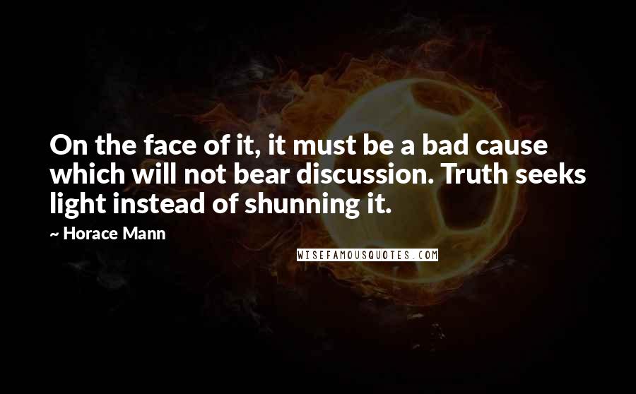 Horace Mann quotes: On the face of it, it must be a bad cause which will not bear discussion. Truth seeks light instead of shunning it.