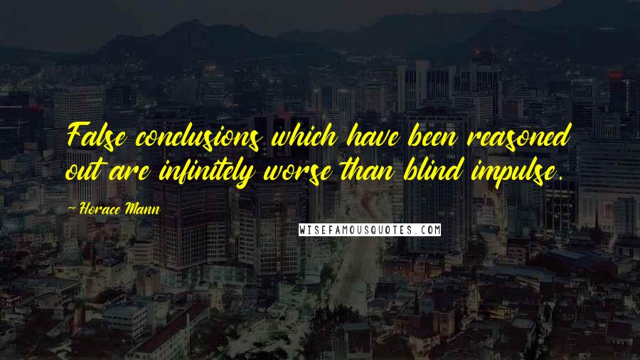 Horace Mann quotes: False conclusions which have been reasoned out are infinitely worse than blind impulse.