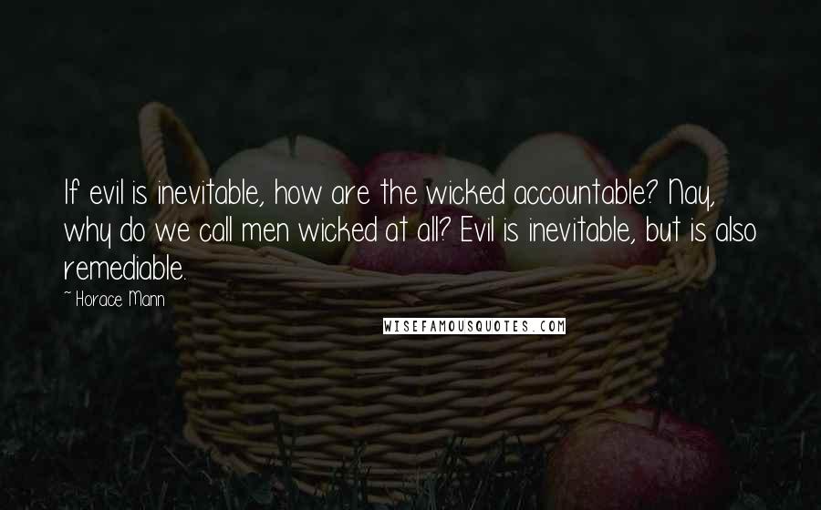 Horace Mann quotes: If evil is inevitable, how are the wicked accountable? Nay, why do we call men wicked at all? Evil is inevitable, but is also remediable.