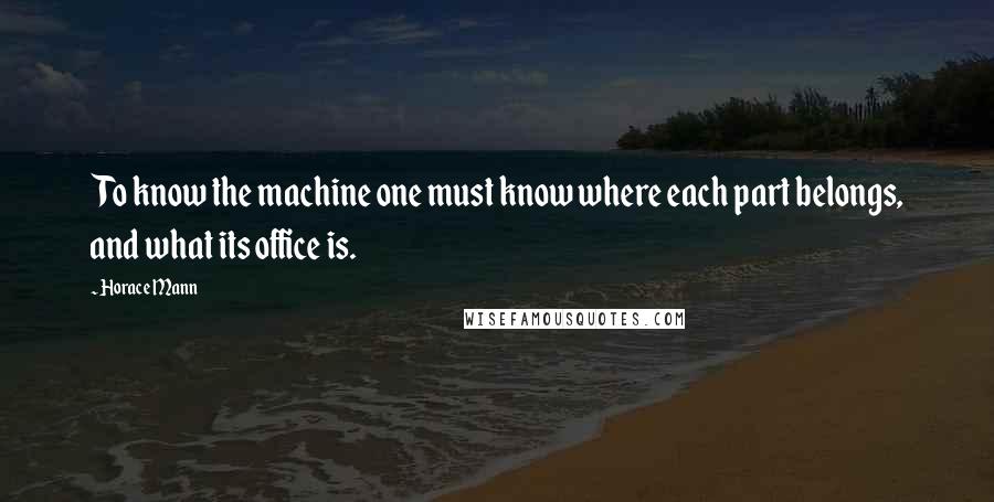 Horace Mann quotes: To know the machine one must know where each part belongs, and what its office is.