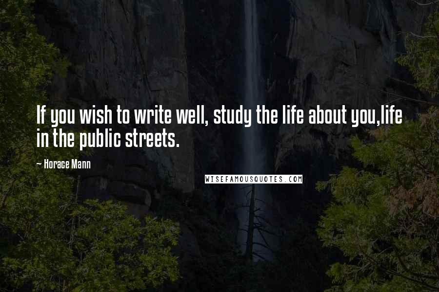 Horace Mann quotes: If you wish to write well, study the life about you,life in the public streets.