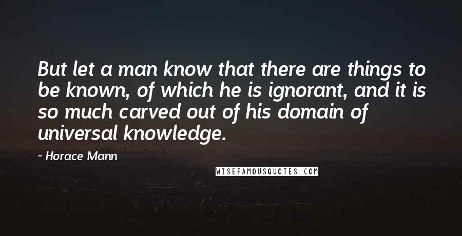 Horace Mann quotes: But let a man know that there are things to be known, of which he is ignorant, and it is so much carved out of his domain of universal knowledge.