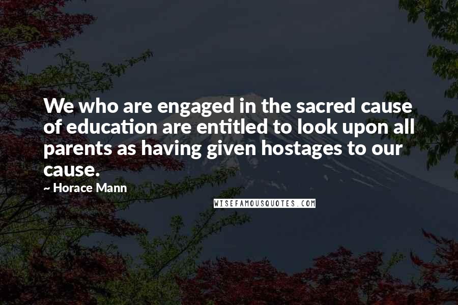 Horace Mann quotes: We who are engaged in the sacred cause of education are entitled to look upon all parents as having given hostages to our cause.