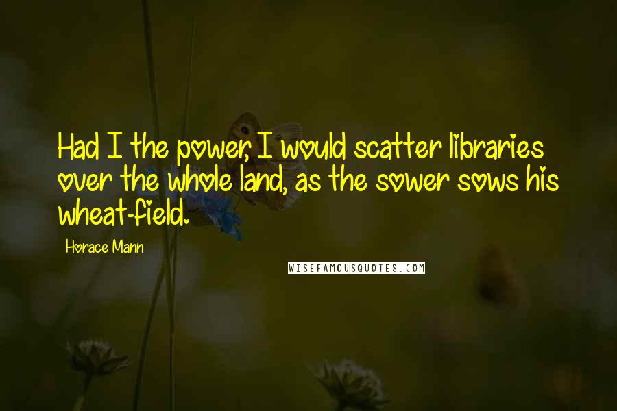 Horace Mann quotes: Had I the power, I would scatter libraries over the whole land, as the sower sows his wheat-field.