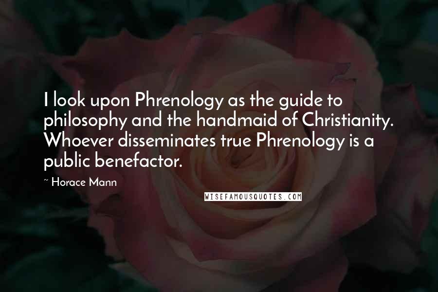 Horace Mann quotes: I look upon Phrenology as the guide to philosophy and the handmaid of Christianity. Whoever disseminates true Phrenology is a public benefactor.