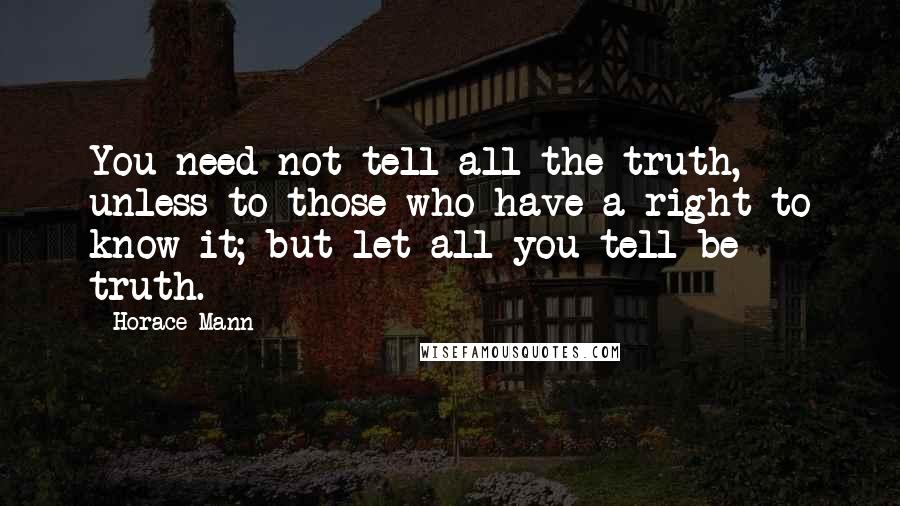 Horace Mann quotes: You need not tell all the truth, unless to those who have a right to know it; but let all you tell be truth.
