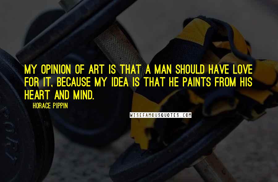 Horace Pippin quotes: My opinion of art is that a man should have love for it, because my idea is that he paints from his heart and mind.