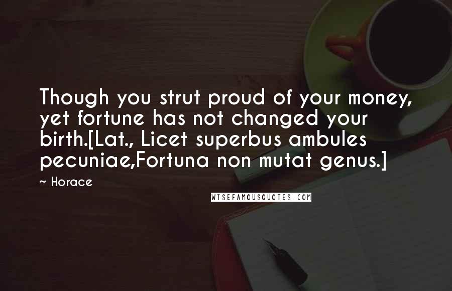 Horace quotes: Though you strut proud of your money, yet fortune has not changed your birth.[Lat., Licet superbus ambules pecuniae,Fortuna non mutat genus.]