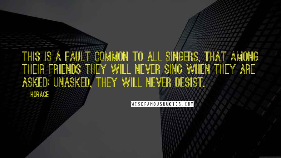 Horace quotes: This is a fault common to all singers, that among their friends they will never sing when they are asked; unasked, they will never desist.