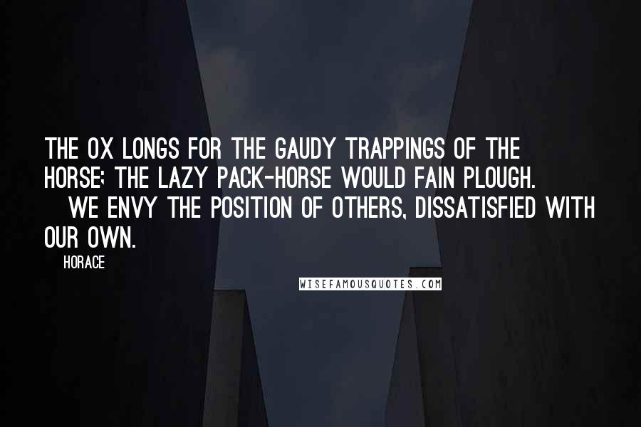 Horace quotes: The ox longs for the gaudy trappings of the horse; the lazy pack-horse would fain plough. [We envy the position of others, dissatisfied with our own.]