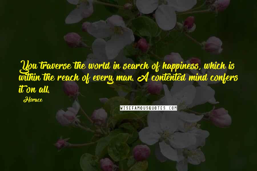 Horace quotes: You traverse the world in search of happiness, which is within the reach of every man. A contented mind confers it on all. Horace quotes: You traverse the world in search of happiness, which is within the reach of every man. A contented mind confers it on all.