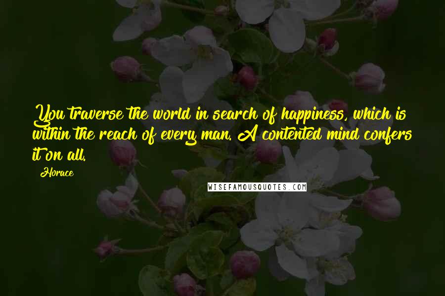 Horace quotes: You traverse the world in search of happiness, which is within the reach of every man. A contented mind confers it on all.