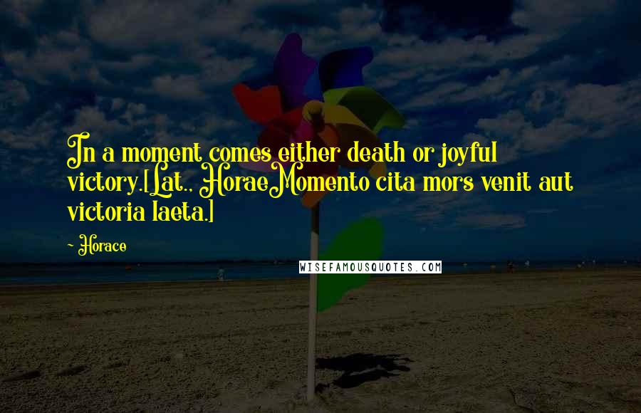 Horace quotes: In a moment comes either death or joyful victory.[Lat., HoraeMomento cita mors venit aut victoria laeta.]