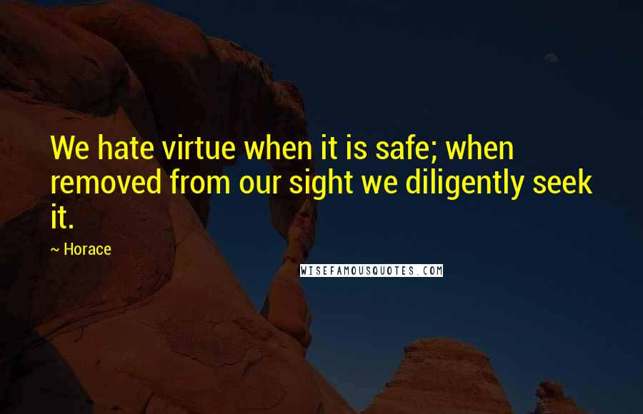 Horace quotes: We hate virtue when it is safe; when removed from our sight we diligently seek it.
