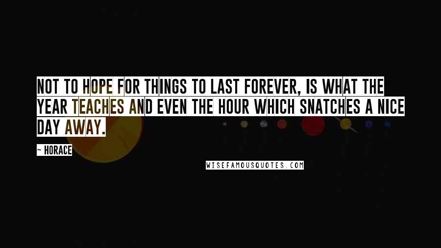 Horace quotes: Not to hope for things to last forever, is what the year teaches and even the hour which snatches a nice day away. Horace quotes: Not to hope for things to last forever, is what the year teaches and even the hour which snatches a nice day away.