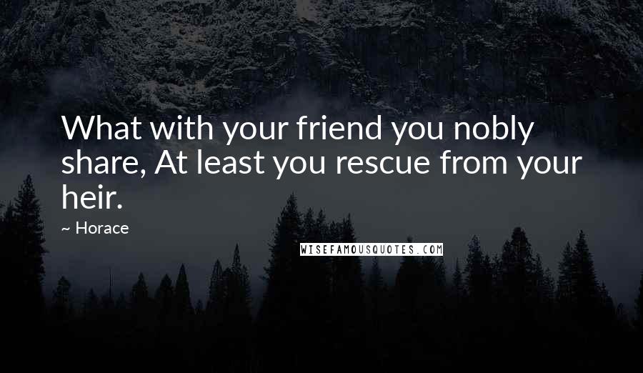 Horace quotes: What with your friend you nobly share, At least you rescue from your heir.