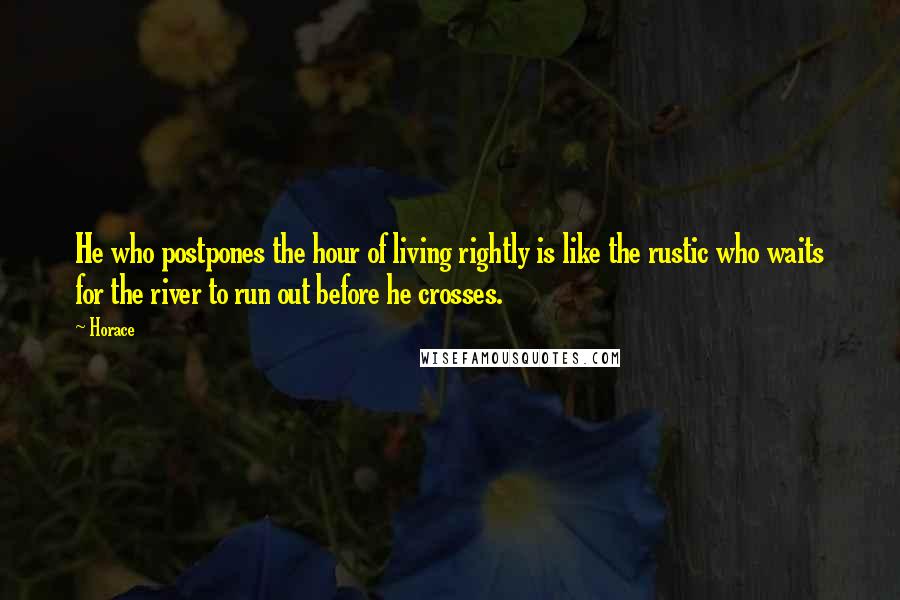 Horace quotes: He who postpones the hour of living rightly is like the rustic who waits for the river to run out before he crosses. Horace quotes: He who postpones the hour of living rightly is like the rustic who waits for the river to run out before he crosses.
