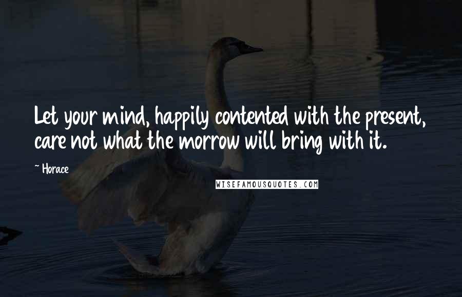 Horace quotes: Let your mind, happily contented with the present, care not what the morrow will bring with it.