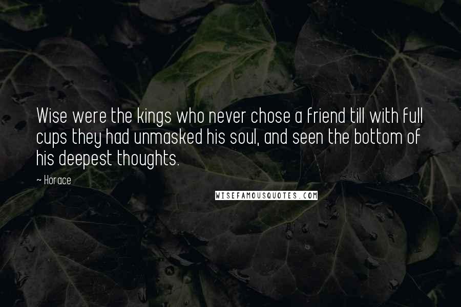 Horace quotes: Wise were the kings who never chose a friend till with full cups they had unmasked his soul, and seen the bottom of his deepest thoughts. Horace quotes: Wise were the kings who never chose a friend till with full cups they had unmasked his soul, and seen the bottom of his deepest thoughts.