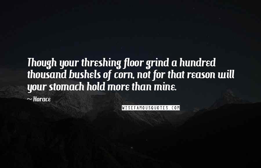 Horace quotes: Though your threshing floor grind a hundred thousand bushels of corn, not for that reason will your stomach hold more than mine. Horace quotes: Though your threshing floor grind a hundred thousand bushels of corn, not for that reason will your stomach hold more than mine.