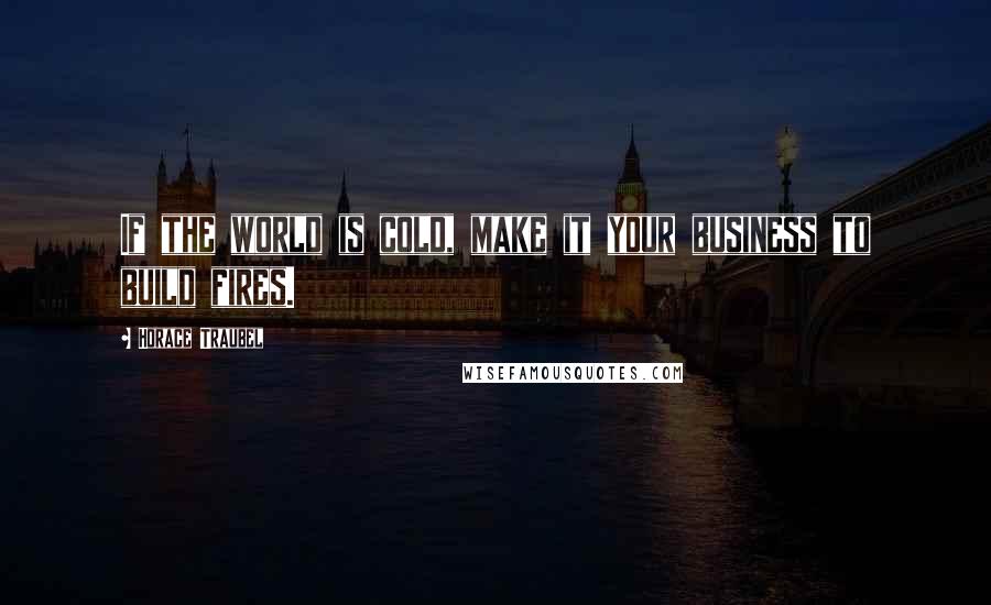Horace Traubel quotes: If the world is cold, make it your business to build fires.