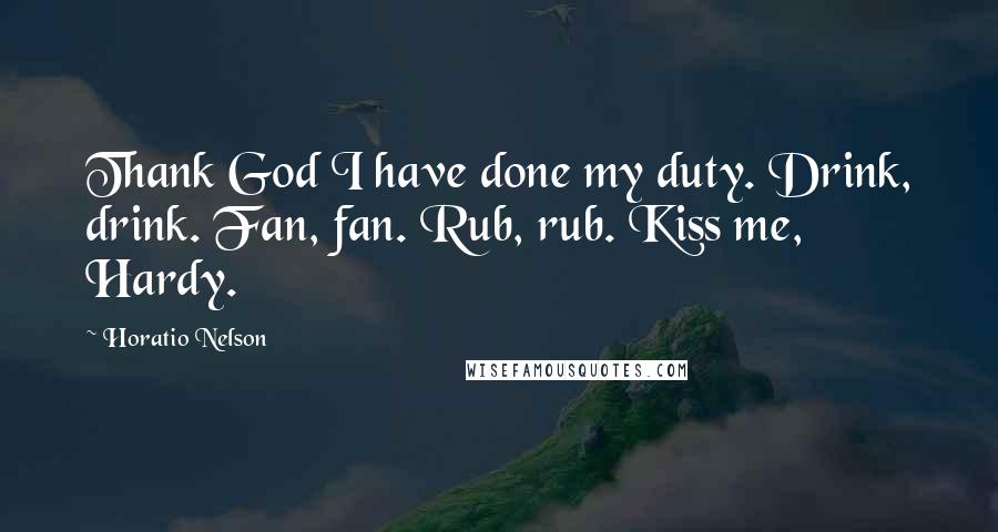 Horatio Nelson quotes: Thank God I have done my duty. Drink, drink. Fan, fan. Rub, rub. Kiss me, Hardy.