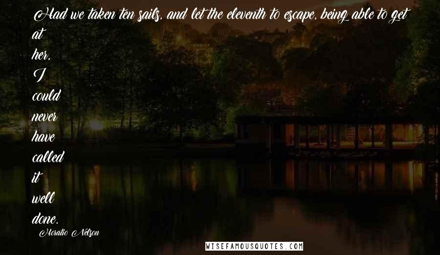Horatio Nelson quotes: Had we taken ten sails, and let the eleventh to escape, being able to get at her, I could never have called it well done.