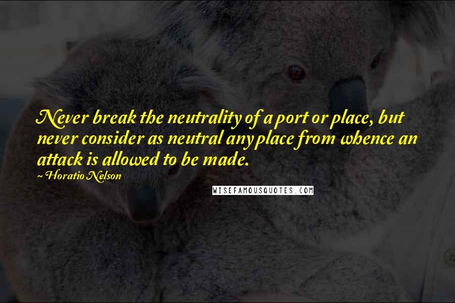 Horatio Nelson quotes: Never break the neutrality of a port or place, but never consider as neutral any place from whence an attack is allowed to be made.