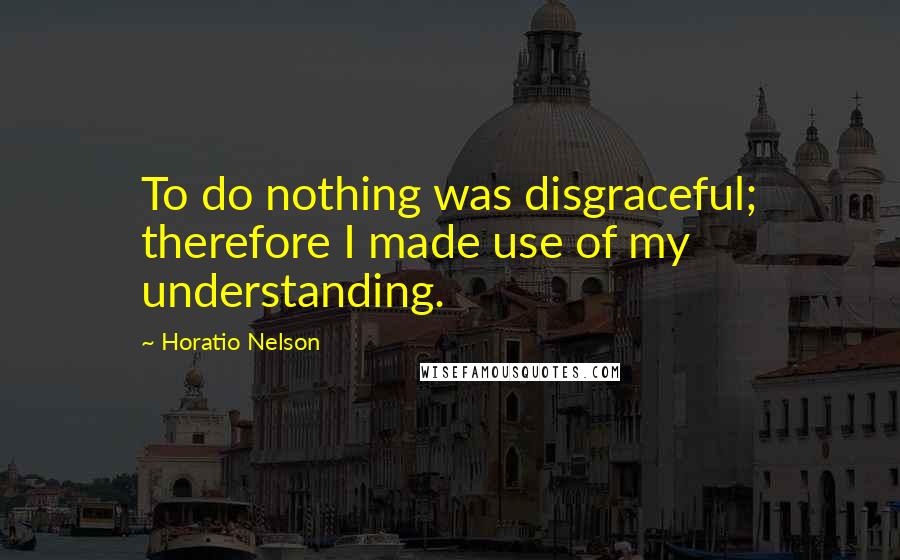 Horatio Nelson quotes: To do nothing was disgraceful; therefore I made use of my understanding.