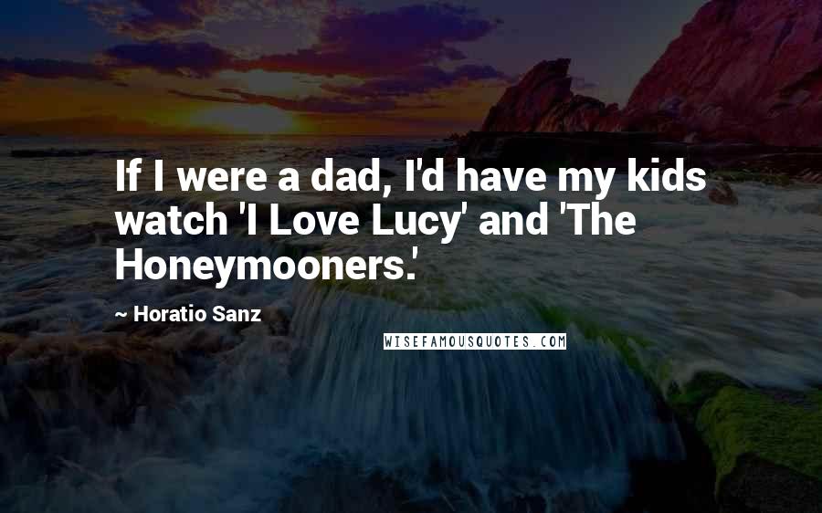 Horatio Sanz quotes: If I were a dad, I'd have my kids watch 'I Love Lucy' and 'The Honeymooners.'