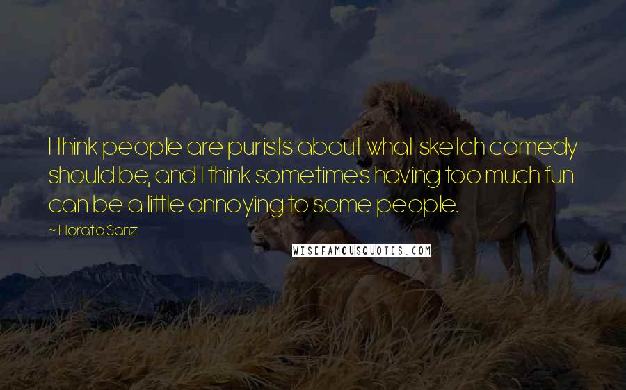 Horatio Sanz quotes: I think people are purists about what sketch comedy should be, and I think sometimes having too much fun can be a little annoying to some people.